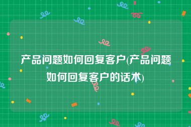 产品问题如何回复客户(产品问题如何回复客户的话术)