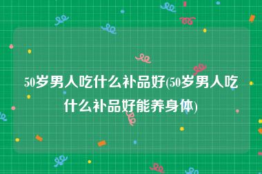 50岁男人吃什么补品好(50岁男人吃什么补品好能养身体)