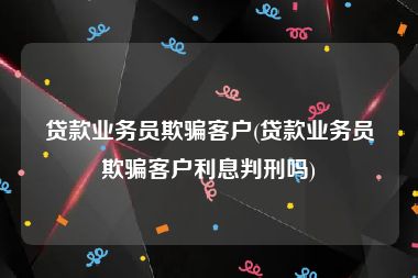 贷款业务员欺骗客户(贷款业务员欺骗客户利息判刑吗)