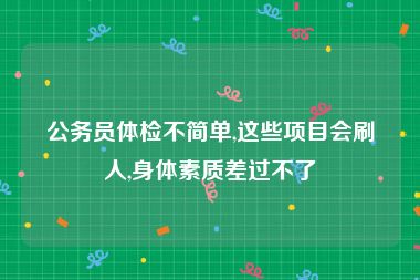 公务员体检不简单,这些项目会刷人,身体素质差过不了