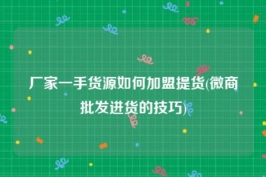 厂家一手货源如何加盟提货(微商批发进货的技巧)