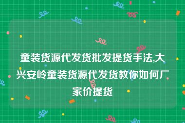 童装货源代发货批发提货手法,大兴安岭童装货源代发货教你如何厂家价提货