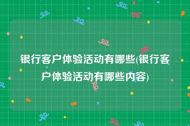 银行客户体验活动有哪些(银行客户体验活动有哪些内容)