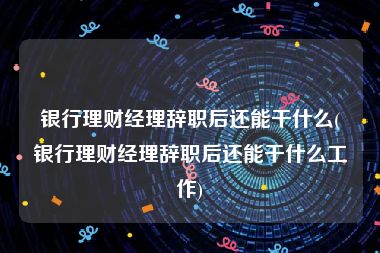 银行理财经理辞职后还能干什么(银行理财经理辞职后还能干什么工作)