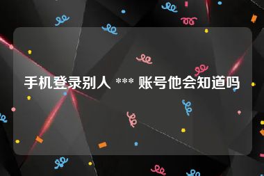 手机登录别人 *** 账号他会知道吗