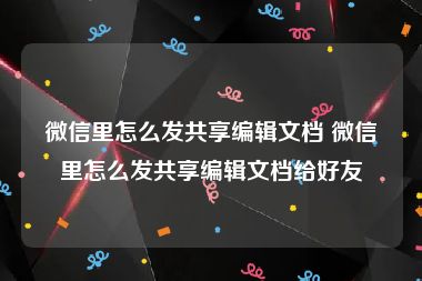 微信里怎么发共享编辑文档 微信里怎么发共享编辑文档给好友