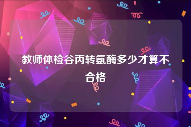 教师体检谷丙转氨酶多少才算不合格