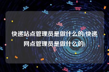 快递站点管理员是做什么的(快递网点管理员是做什么的)