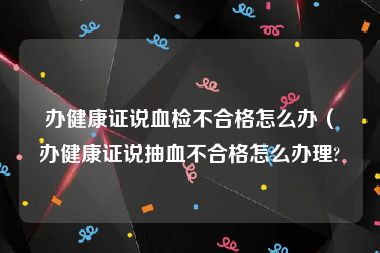 办健康证说血检不合格怎么办（办健康证说抽血不合格怎么办理?