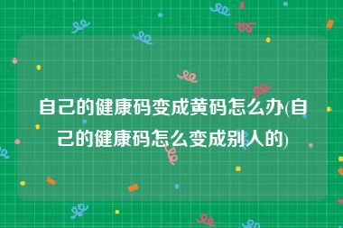 自己的健康码变成黄码怎么办(自己的健康码怎么变成别人的)