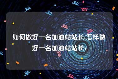 如何做好一名加油站站长(怎样做好一名加油站站长)