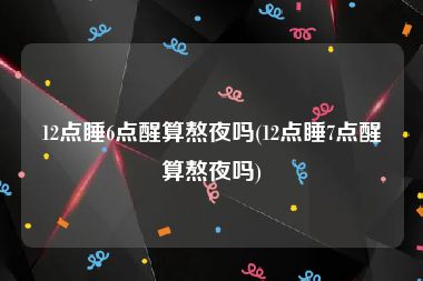 12点睡6点醒算熬夜吗(12点睡7点醒算熬夜吗)