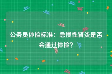 公务员体检标准：急慢性肾炎是否会通过体检？