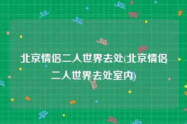 北京情侣二人世界去处(北京情侣二人世界去处室内)