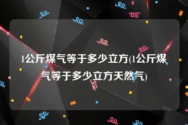 1公斤煤气等于多少立方(1公斤煤气等于多少立方天然气)