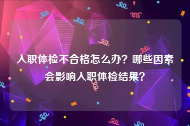 入职体检不合格怎么办？哪些因素会影响入职体检结果？