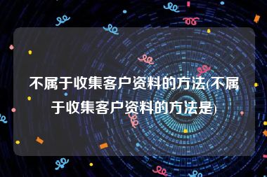 不属于收集客户资料的方法(不属于收集客户资料的方法是)