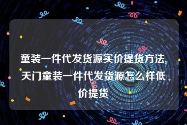 童装一件代发货源实价提货方法,天门童装一件代发货源怎么样低价提货