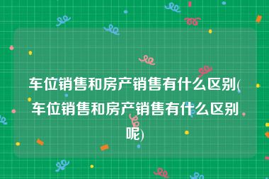 车位销售和房产销售有什么区别(车位销售和房产销售有什么区别呢)