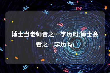 博士当老师看之一学历吗(博士会看之一学历吗)