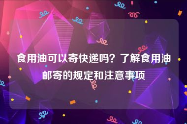 食用油可以寄快递吗？了解食用油邮寄的规定和注意事项