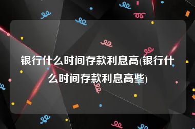 银行什么时间存款利息高(银行什么时间存款利息高些)