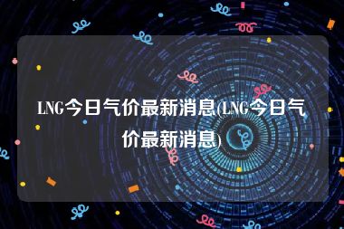 LNG今日气价最新消息(LNG今日气价最新消息)