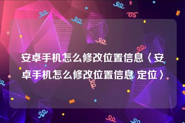 安卓手机怎么修改位置信息〈安卓手机怎么修改位置信息 定位〉