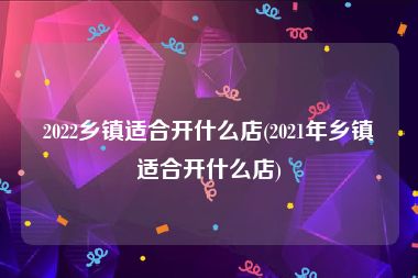 2022乡镇适合开什么店(2021年乡镇适合开什么店)