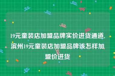 19元童装店加盟品牌实价进货通道,滨州19元童装店加盟品牌该怎样加盟价进货