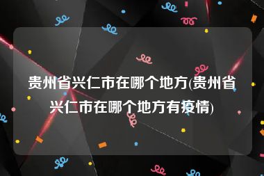 贵州省兴仁市在哪个地方(贵州省兴仁市在哪个地方有疫情)