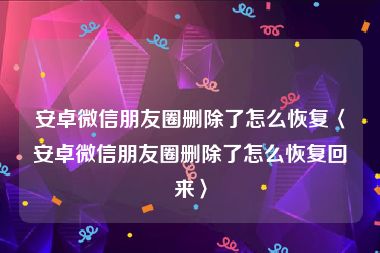 安卓微信朋友圈删除了怎么恢复〈安卓微信朋友圈删除了怎么恢复回来〉