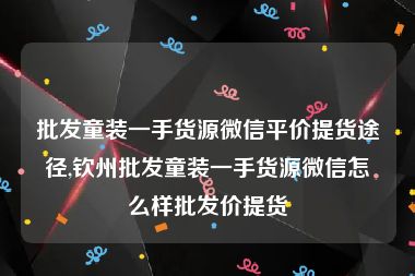 批发童装一手货源微信平价提货途径,钦州批发童装一手货源微信怎么样批发价提货