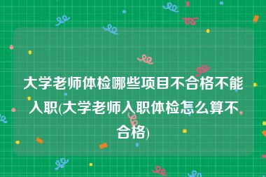 大学老师体检哪些项目不合格不能入职(大学老师入职体检怎么算不合格)