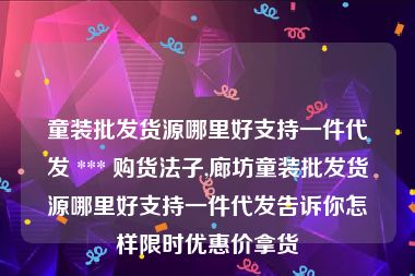 童装批发货源哪里好支持一件代发 *** 购货法子,廊坊童装批发货源哪里好支持一件代发告诉你怎样限时优惠价拿货