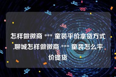 怎样做微商 *** 童装平价拿货方式,聊城怎样做微商 *** 童装怎么平价提货