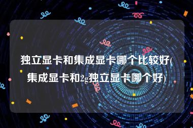 独立显卡和集成显卡哪个比较好(集成显卡和2g独立显卡哪个好)