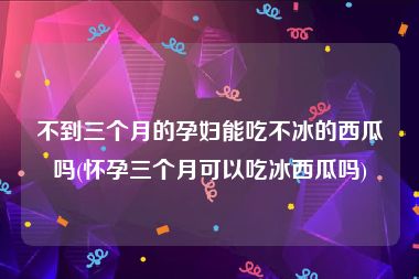 不到三个月的孕妇能吃不冰的西瓜吗(怀孕三个月可以吃冰西瓜吗)