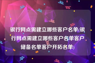 银行网点需建立哪些客户名单(银行网点需建立哪些客户名单客户储备名单客户开拓名单)