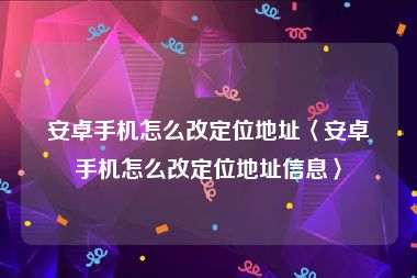 安卓手机怎么改定位地址〈安卓手机怎么改定位地址信息〉