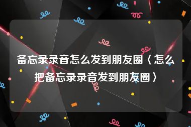 备忘录录音怎么发到朋友圈〈怎么把备忘录录音发到朋友圈〉