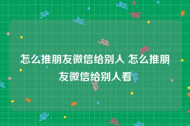 怎么推朋友微信给别人 怎么推朋友微信给别人看