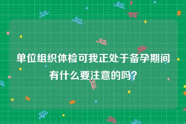 单位组织体检可我正处于备孕期间有什么要注意的吗？