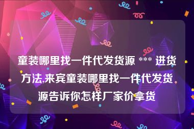 童装哪里找一件代发货源 *** 进货方法,来宾童装哪里找一件代发货源告诉你怎样厂家价拿货