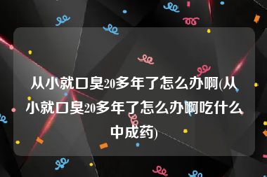 从小就口臭20多年了怎么办啊(从小就口臭20多年了怎么办啊吃什么中成药)