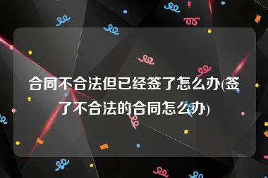 合同不合法但已经签了怎么办(签了不合法的合同怎么办)