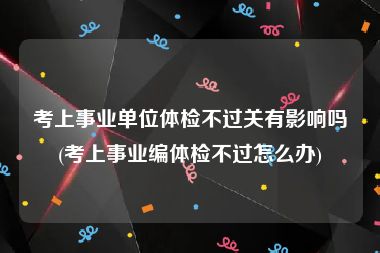 考上事业单位体检不过关有影响吗(考上事业编体检不过怎么办)