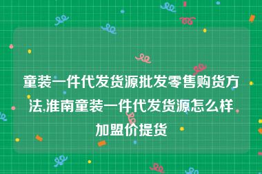 童装一件代发货源批发零售购货方法,淮南童装一件代发货源怎么样加盟价提货