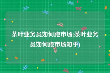 茶叶业务员如何跑市场(茶叶业务员如何跑市场知乎)