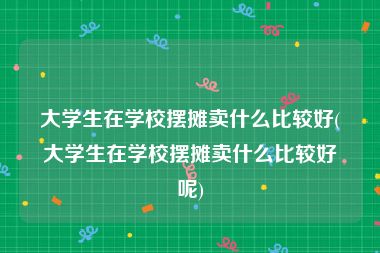 大学生在学校摆摊卖什么比较好(大学生在学校摆摊卖什么比较好呢)